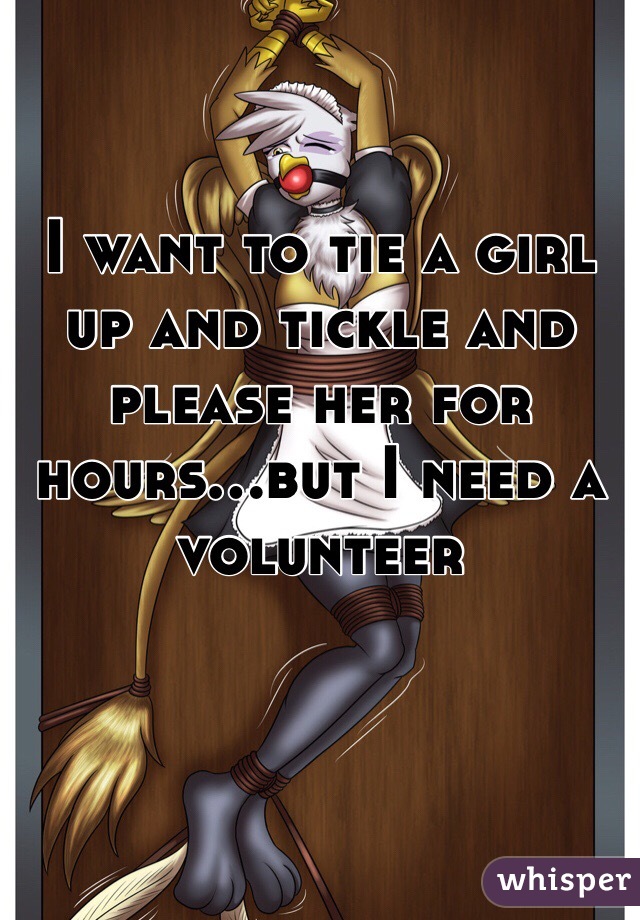 I want to tie a girl up and tickle and please her for hours...but I need a volunteer