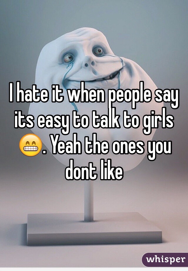 I hate it when people say its easy to talk to girls 😁. Yeah the ones you dont like 