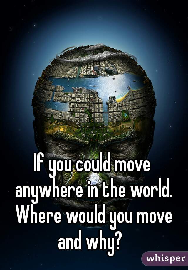 If you could move anywhere in the world. Where would you move and why?  
