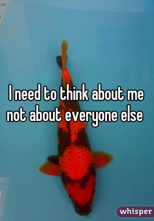 I need to think about me not about everyone else  