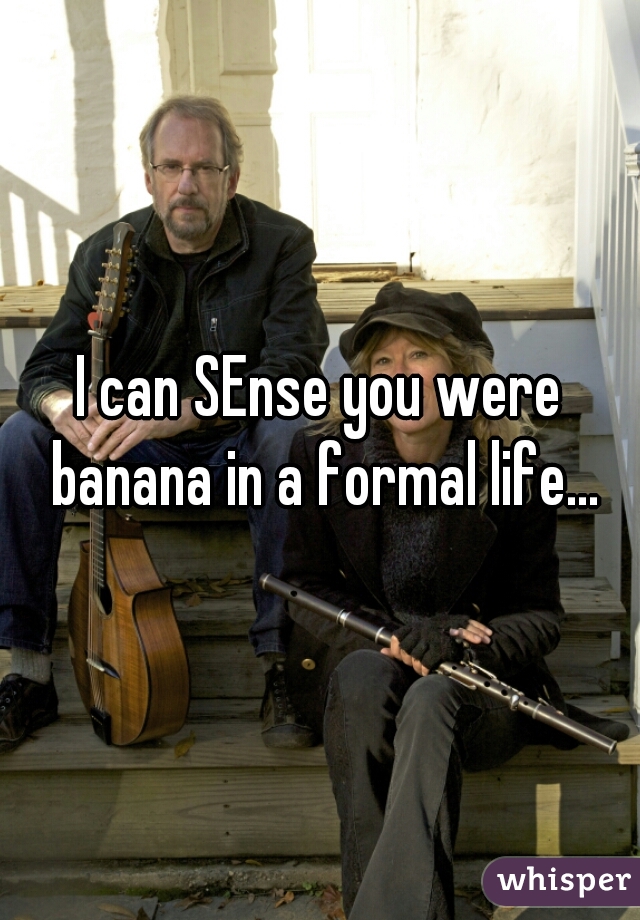 I can SEnse you were banana in a formal life...