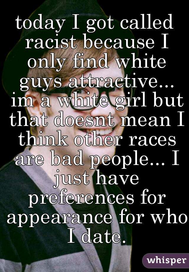 today I got called racist because I only find white guys attractive... im a white girl but that doesnt mean I think other races are bad people... I just have preferences for appearance for who I date.