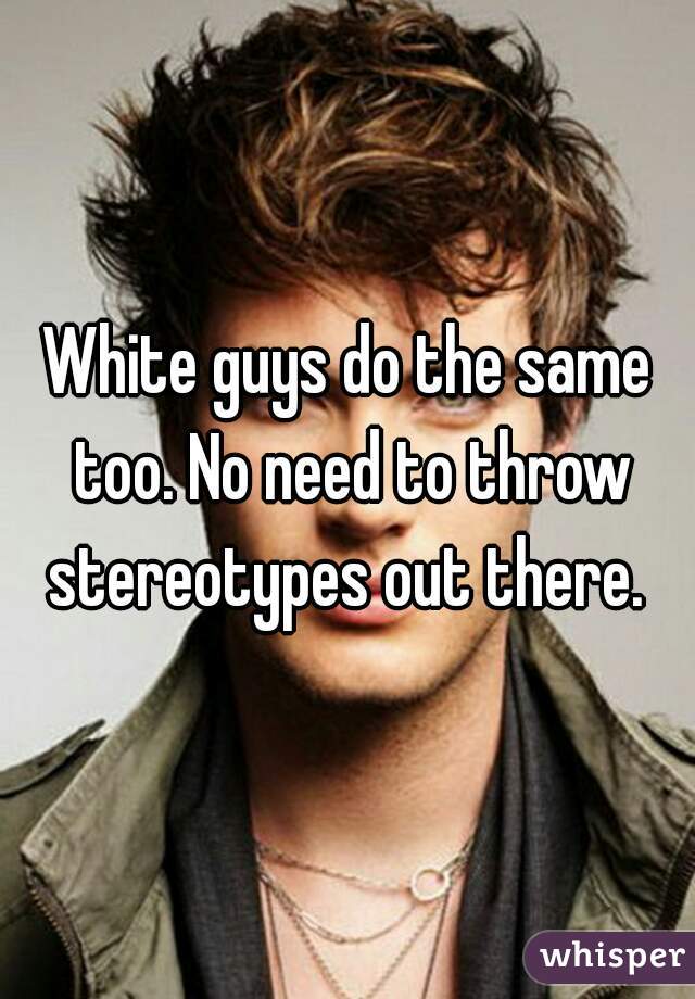White guys do the same too. No need to throw stereotypes out there. 