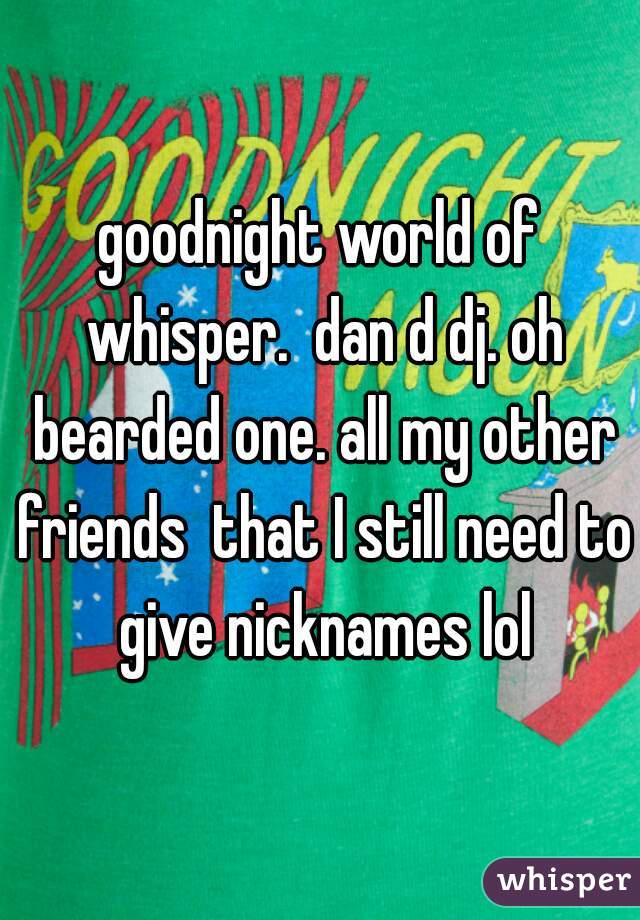 goodnight world of whisper.  dan d dj. oh bearded one. all my other friends  that I still need to give nicknames lol