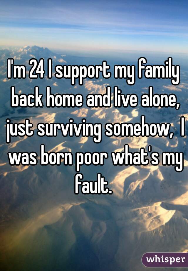 I'm 24 I support my family back home and live alone, just surviving somehow,  I was born poor what's my fault. 