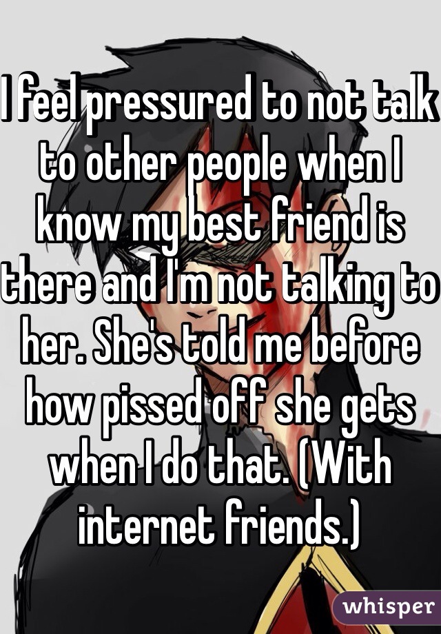 I feel pressured to not talk to other people when I know my best friend is there and I'm not talking to her. She's told me before how pissed off she gets when I do that. (With internet friends.)