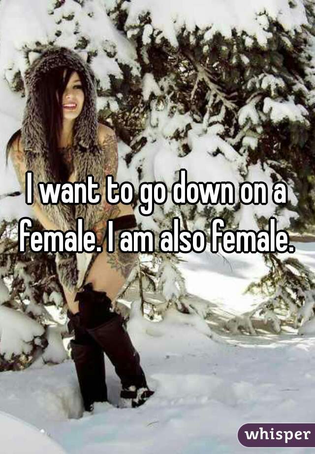 I want to go down on a female. I am also female. 