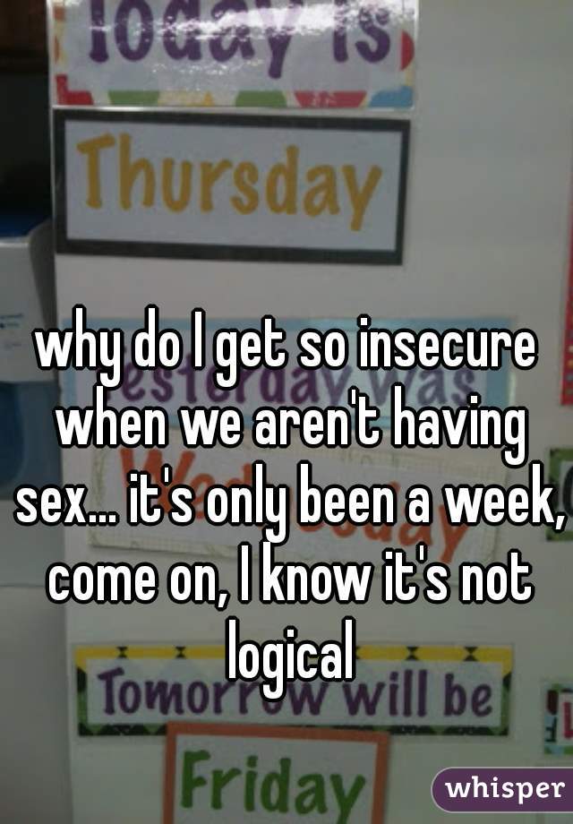 why do I get so insecure when we aren't having sex... it's only been a week, come on, I know it's not logical