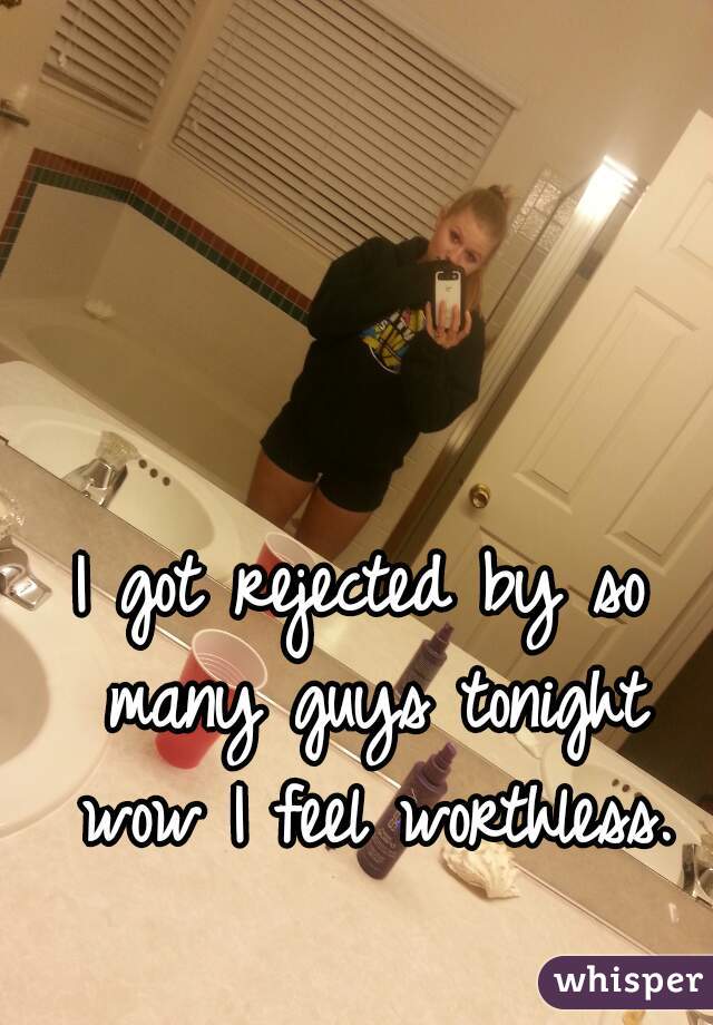 I got rejected by so many guys tonight wow I feel worthless.