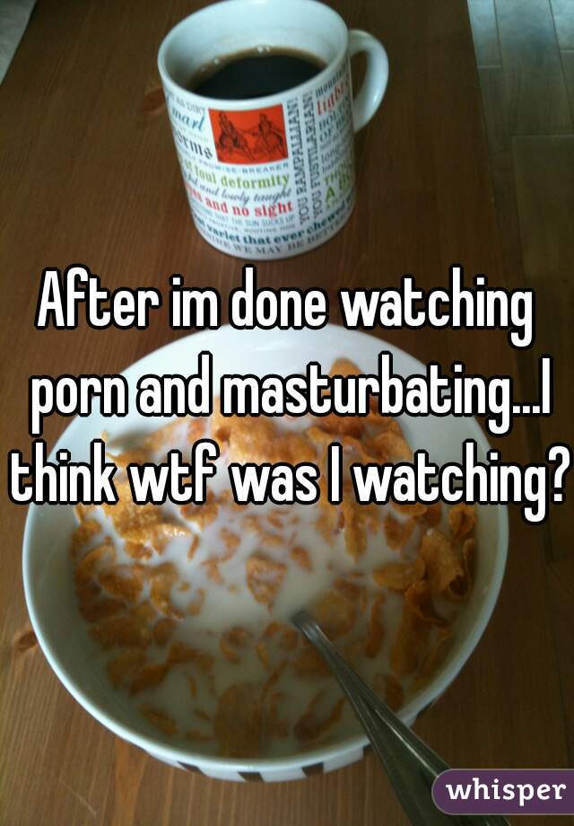 After im done watching porn and masturbating...I think wtf was I watching?!