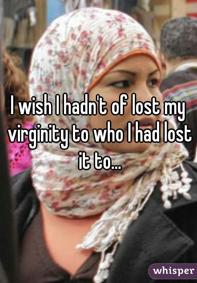 I wish I hadn't of lost my virginity to who I had lost it to...