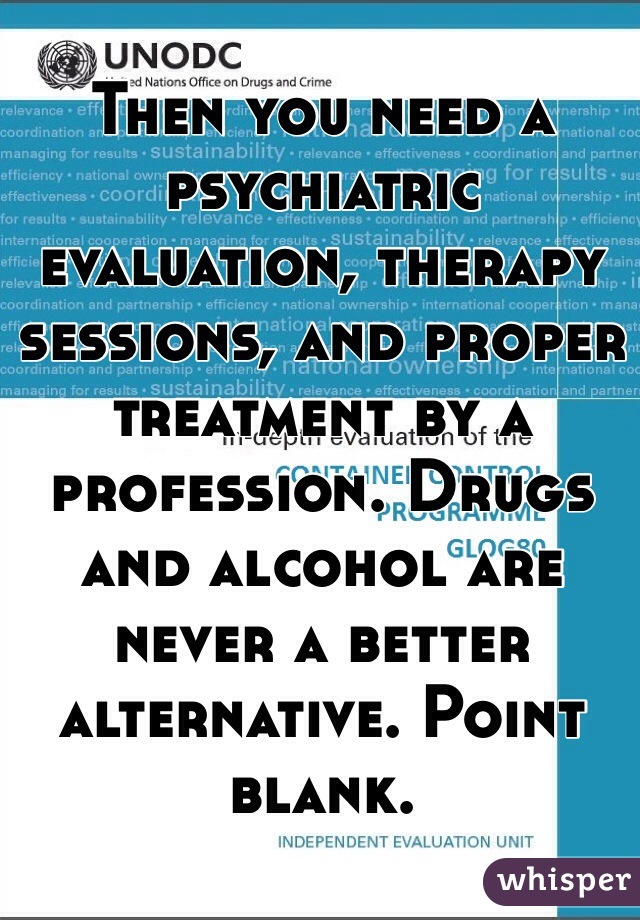 Then you need a psychiatric evaluation, therapy sessions, and proper treatment by a profession. Drugs and alcohol are never a better alternative. Point blank. 