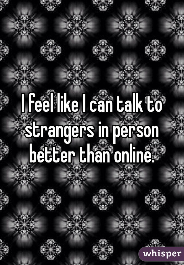 I feel like I can talk to strangers in person better than online.