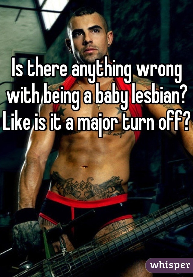 Is there anything wrong with being a baby lesbian? Like is it a major turn off?