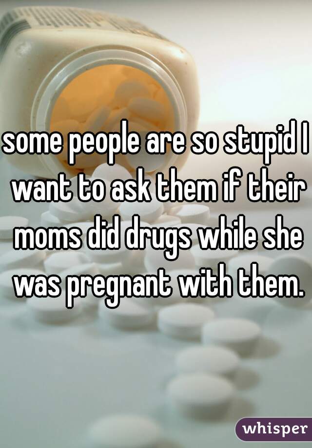 some people are so stupid I want to ask them if their moms did drugs while she was pregnant with them.
