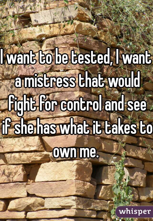 I want to be tested, I want a mistress that would fight for control and see if she has what it takes to own me. 