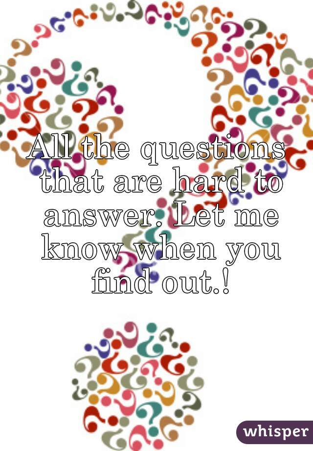 All the questions that are hard to answer. Let me know when you find out.!