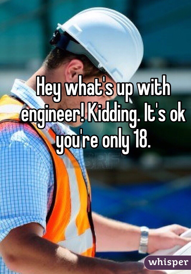 Hey what's up with engineer! Kidding. It's ok you're only 18.