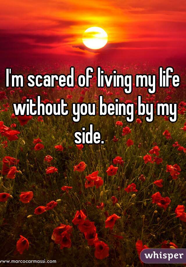 I'm scared of living my life without you being by my side.   