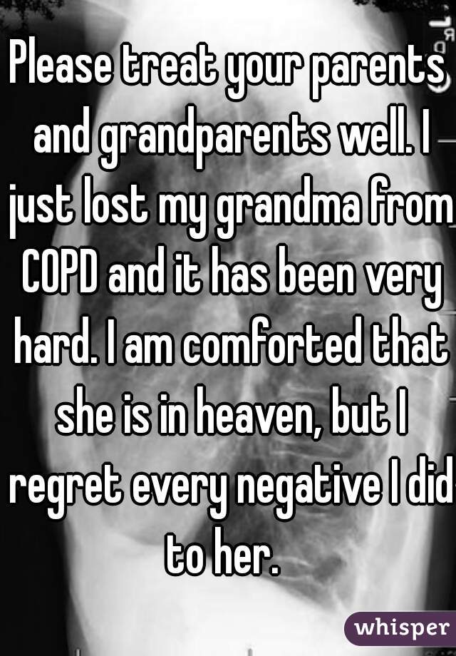 Please treat your parents and grandparents well. I just lost my grandma from COPD and it has been very hard. I am comforted that she is in heaven, but I regret every negative I did to her.  