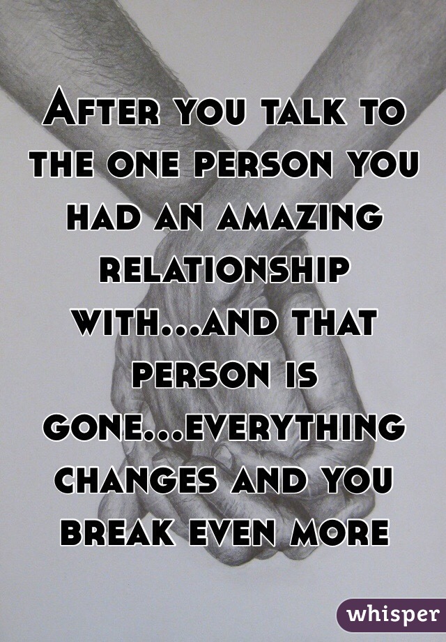 After you talk to the one person you had an amazing relationship with...and that person is gone...everything changes and you break even more