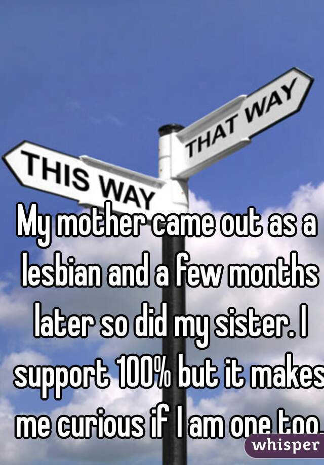 My mother came out as a lesbian and a few months later so did my sister. I support 100% but it makes me curious if I am one too.