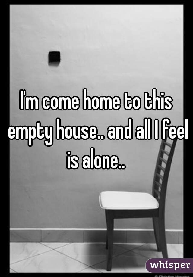 I'm come home to this empty house.. and all I feel is alone.. 
