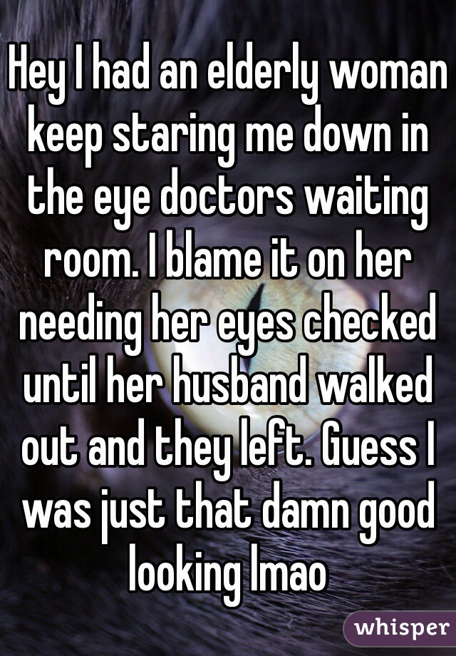 Hey I had an elderly woman keep staring me down in the eye doctors waiting room. I blame it on her needing her eyes checked until her husband walked out and they left. Guess I was just that damn good looking lmao