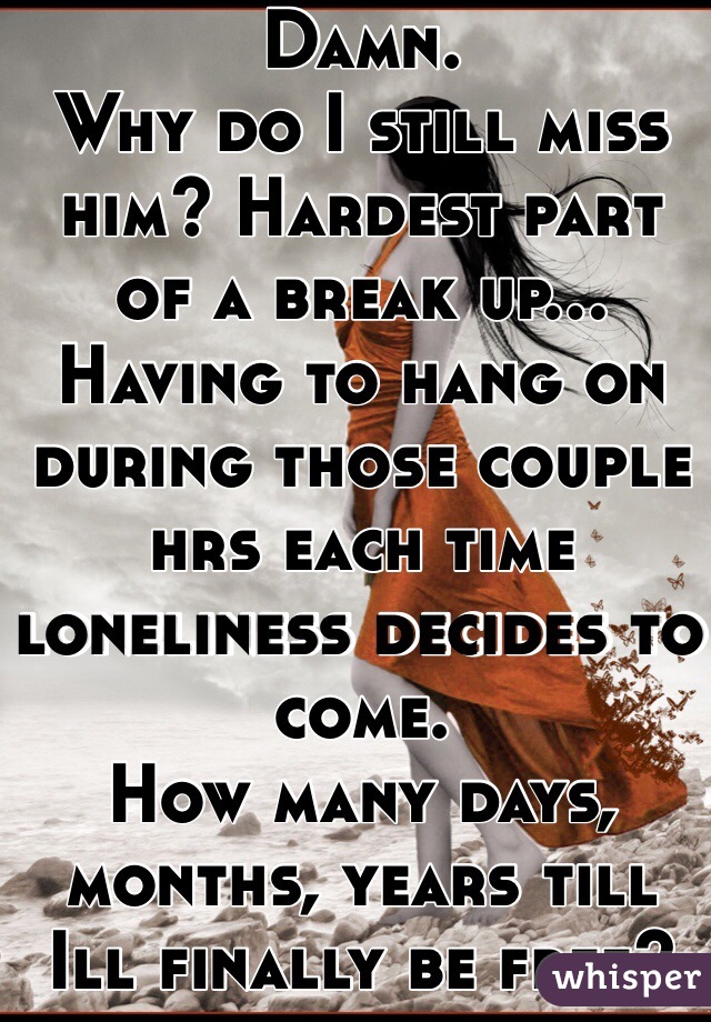 Damn. 
Why do I still miss him? Hardest part of a break up...
Having to hang on during those couple hrs each time loneliness decides to come. 
How many days, months, years till Ill finally be free? 