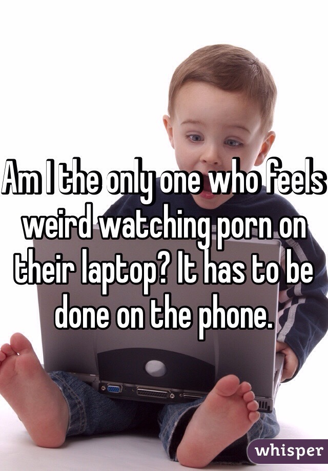 Am I the only one who feels weird watching porn on their laptop? It has to be done on the phone. 