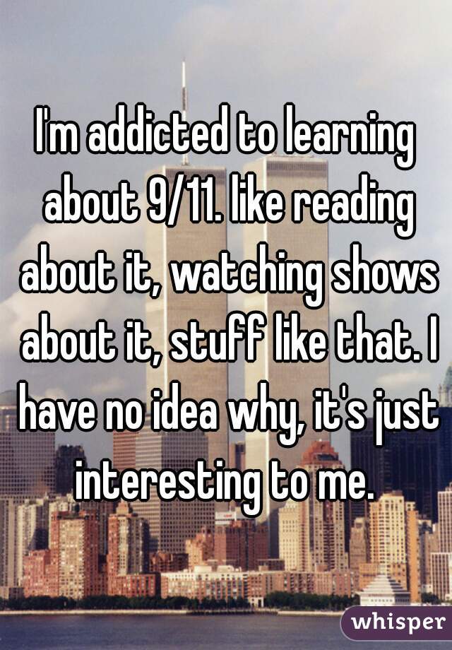 I'm addicted to learning about 9/11. like reading about it, watching shows about it, stuff like that. I have no idea why, it's just interesting to me. 