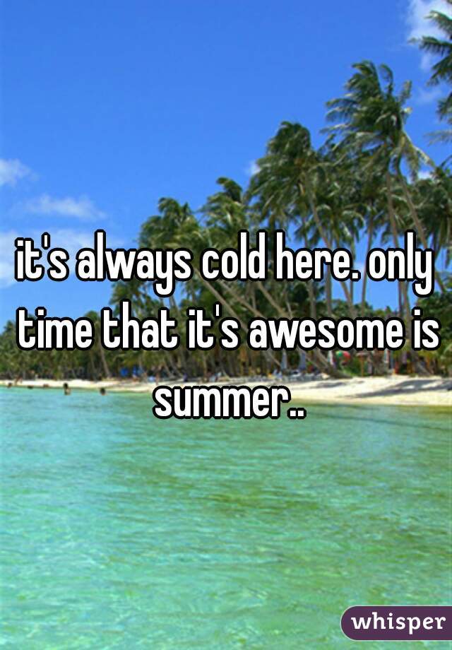 it's always cold here. only time that it's awesome is summer..
