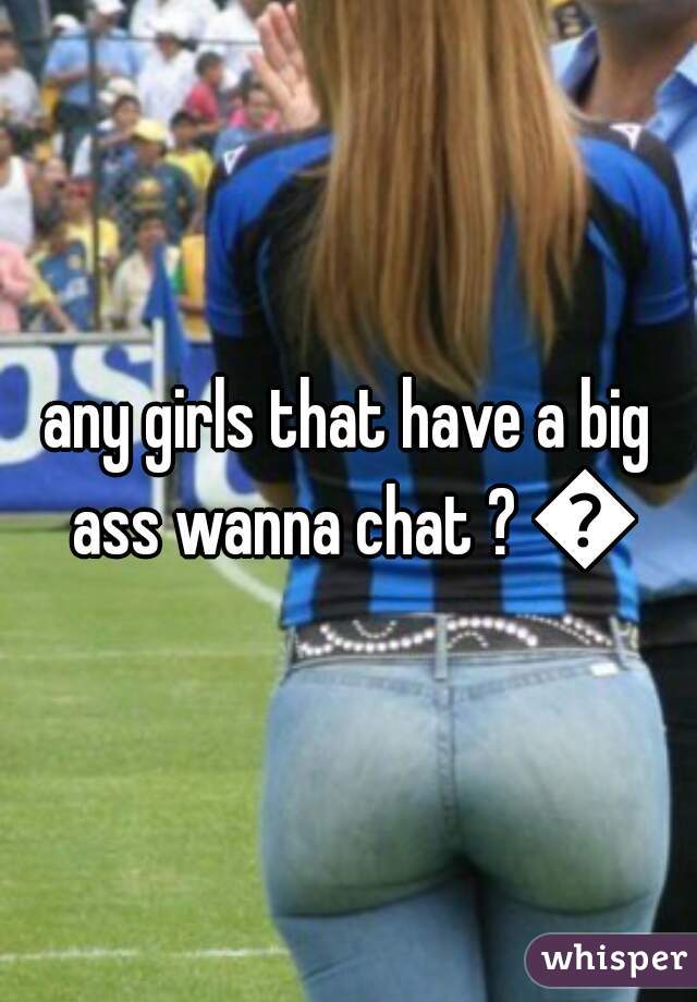 any girls that have a big ass wanna chat ? 😉