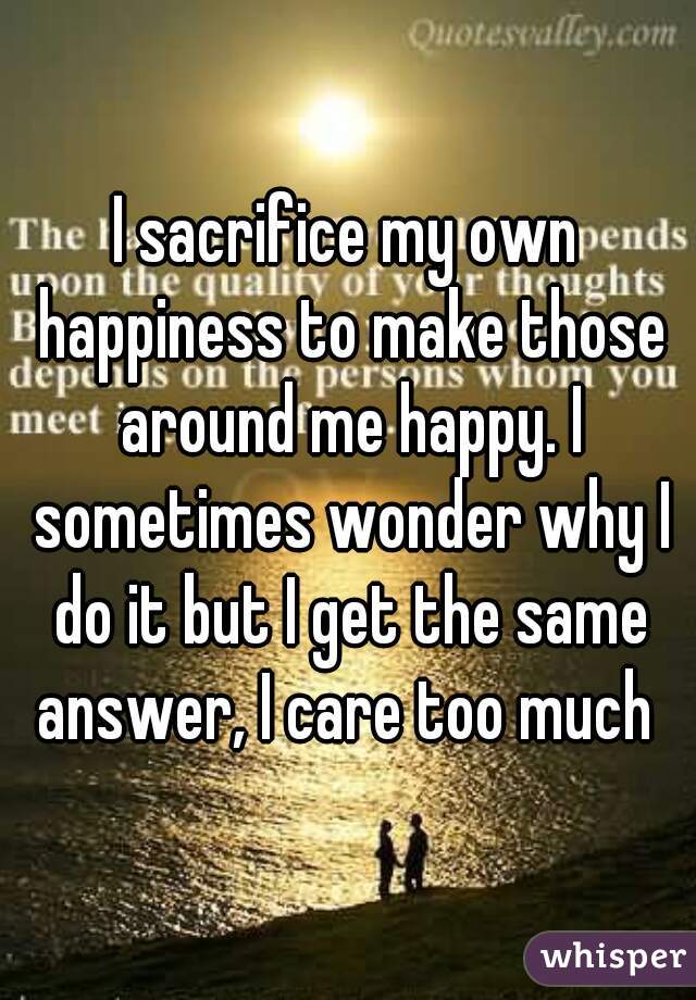 I sacrifice my own happiness to make those around me happy. I sometimes wonder why I do it but I get the same answer, I care too much 