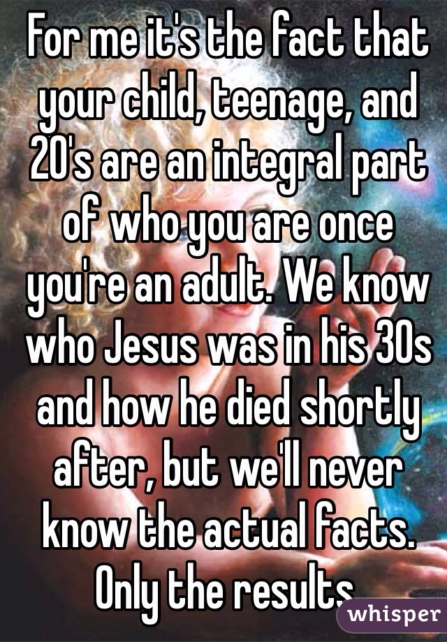 For me it's the fact that your child, teenage, and 20's are an integral part of who you are once you're an adult. We know who Jesus was in his 30s and how he died shortly after, but we'll never know the actual facts. Only the results.