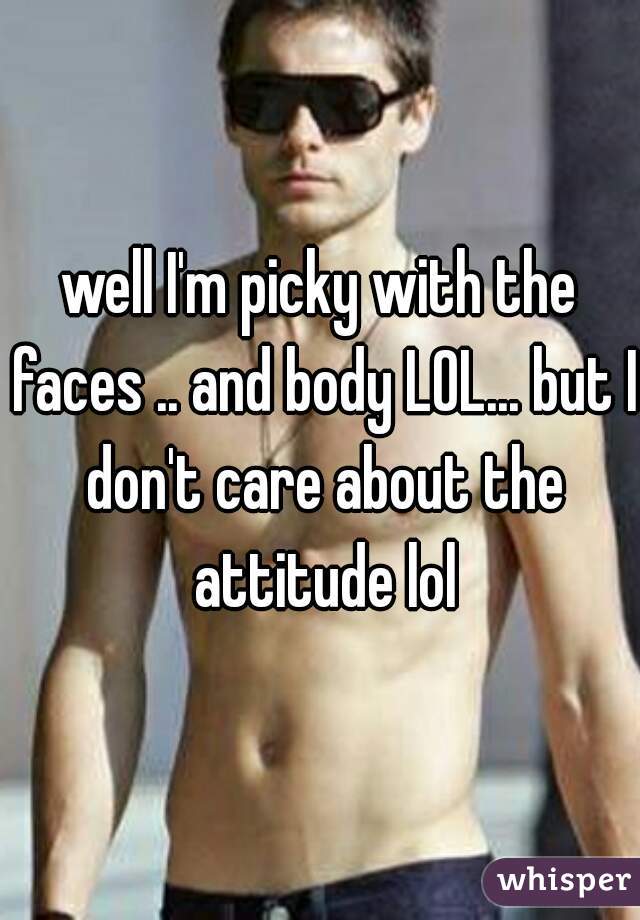 well I'm picky with the faces .. and body LOL... but I don't care about the attitude lol