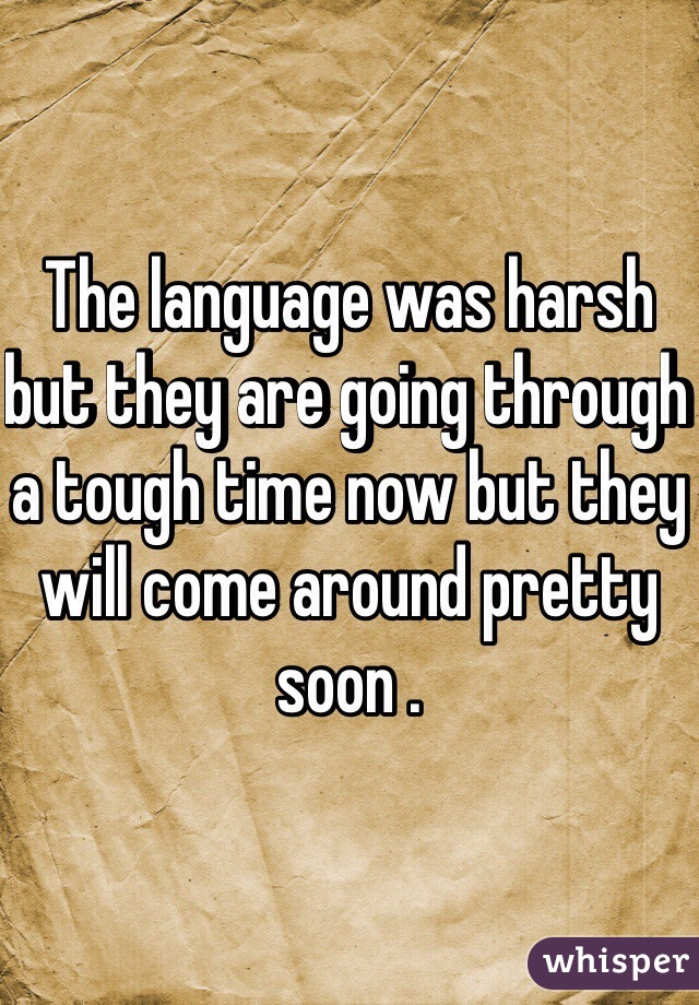 The language was harsh but they are going through a tough time now but they will come around pretty soon .