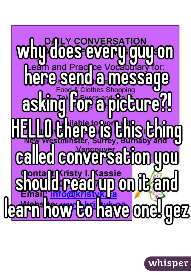 why does every guy on here send a message asking for a picture?! HELLO there is this thing called conversation you should read up on it and learn how to have one! gezz