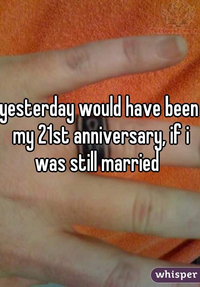 yesterday would have been my 21st anniversary, if i was still married  