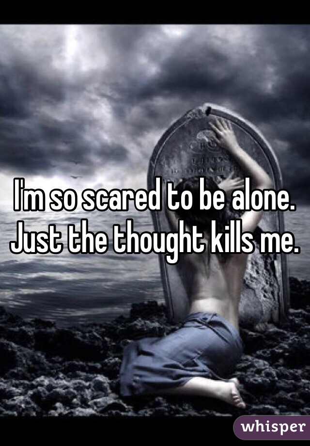 I'm so scared to be alone. Just the thought kills me.