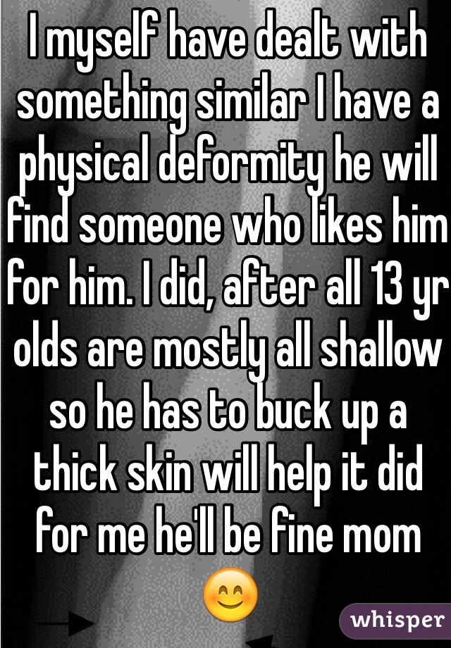 I myself have dealt with something similar I have a physical deformity he will find someone who likes him for him. I did, after all 13 yr olds are mostly all shallow so he has to buck up a thick skin will help it did for me he'll be fine mom 😊