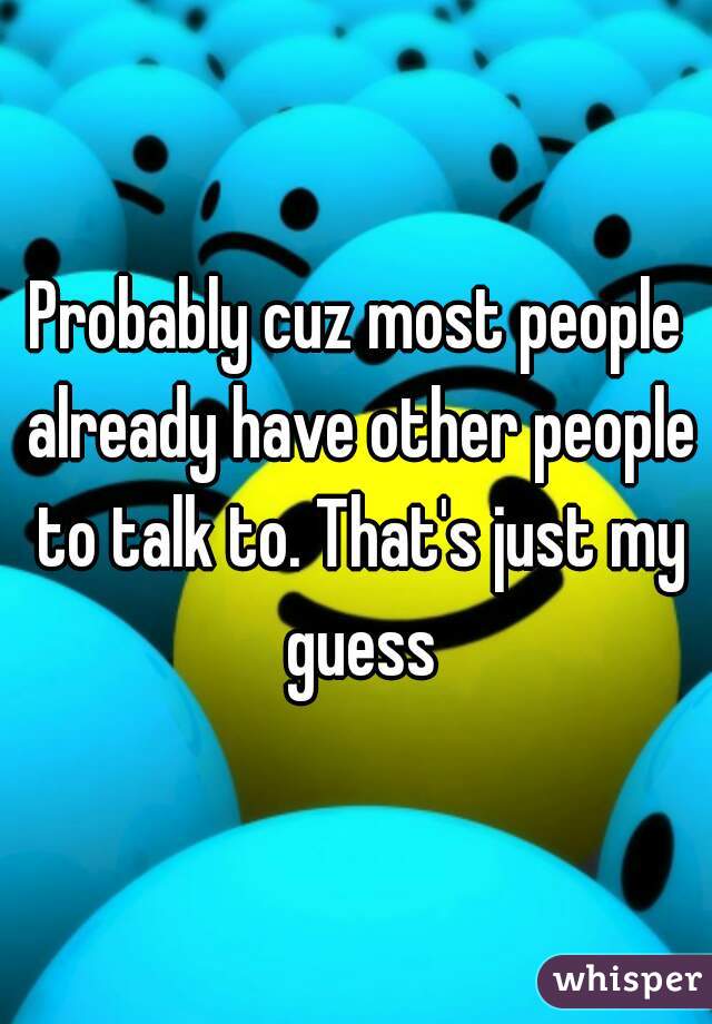 Probably cuz most people already have other people to talk to. That's just my guess