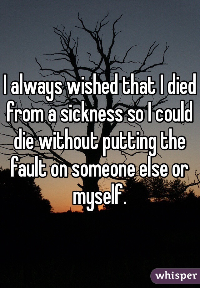I always wished that I died from a sickness so I could die without putting the fault on someone else or myself. 
