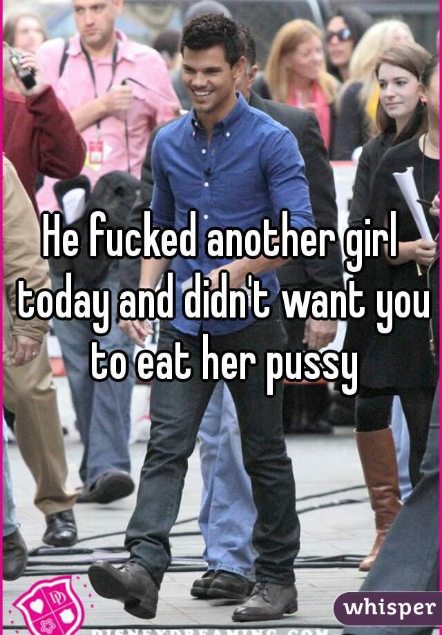 He fucked another girl today and didn't want you to eat her pussy
