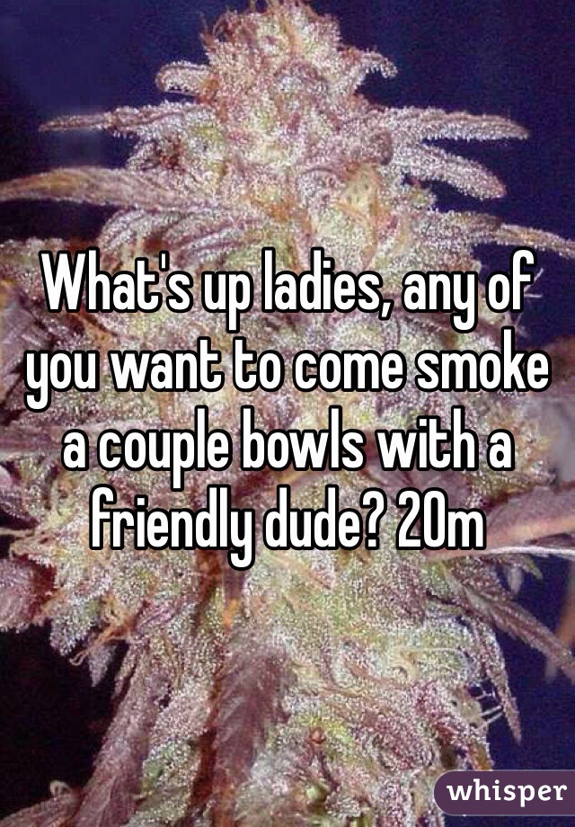 What's up ladies, any of you want to come smoke a couple bowls with a friendly dude? 20m