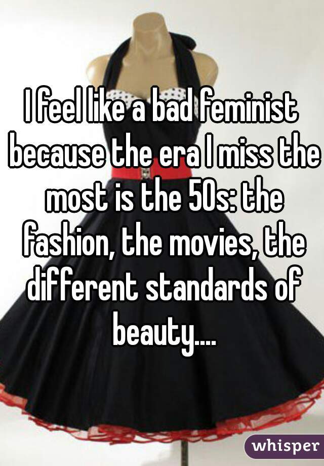 I feel like a bad feminist because the era I miss the most is the 50s: the fashion, the movies, the different standards of beauty....