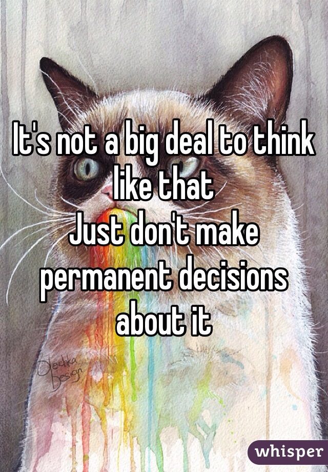 It's not a big deal to think like that 
Just don't make permanent decisions about it