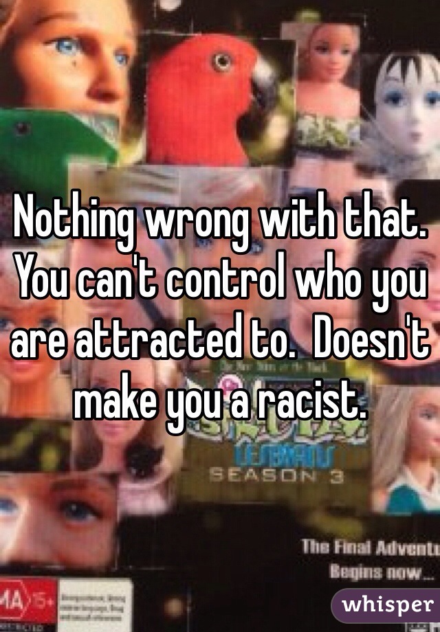 Nothing wrong with that.  You can't control who you are attracted to.  Doesn't make you a racist.