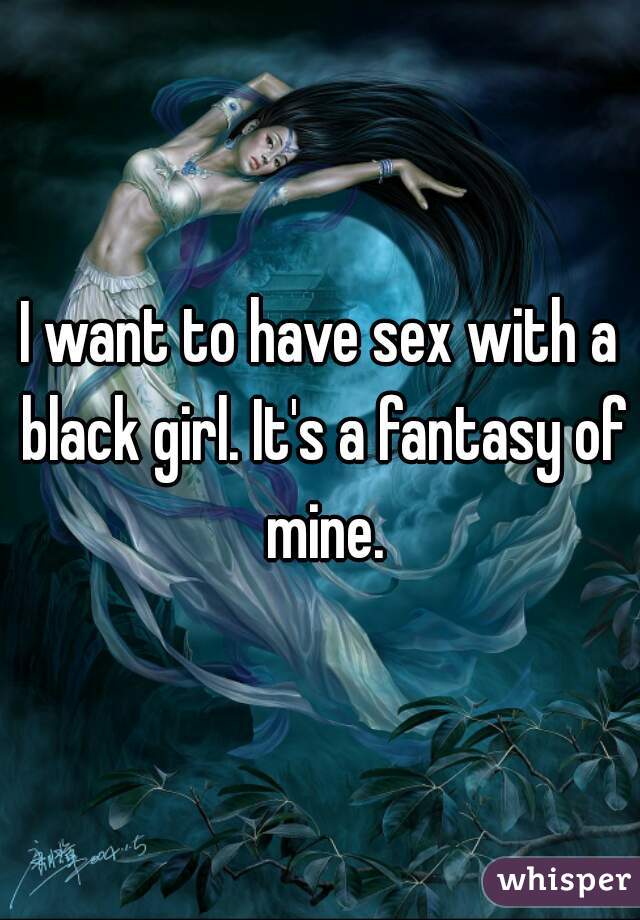 I want to have sex with a black girl. It's a fantasy of mine.