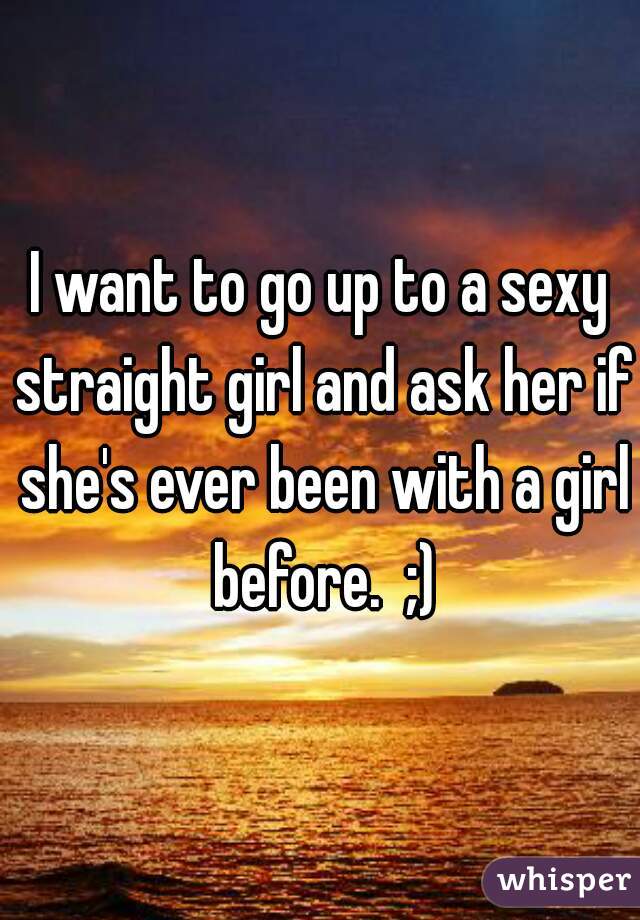 I want to go up to a sexy straight girl and ask her if she's ever been with a girl before.  ;)